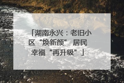 湖南永兴：老旧小区“焕新颜” 居民幸福“再升级”