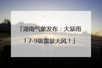 湖南气象发布：大暴雨！7-9级雷暴大风！