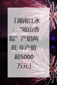 湖南江永：“瑶山香粽”产销两旺 年产值超5000万元