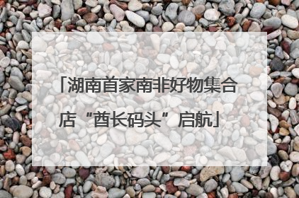 湖南首家南非好物集合店“酋长码头”启航