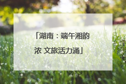 湖南：端午湘韵浓 文旅活力涌