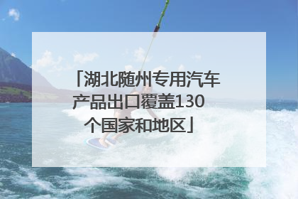 湖北随州专用汽车产品出口覆盖130个国家和地区