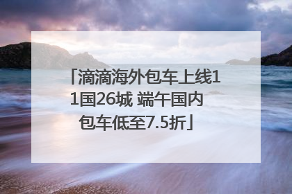 滴滴海外包车上线11国26城 端午国内包车低至7.5折