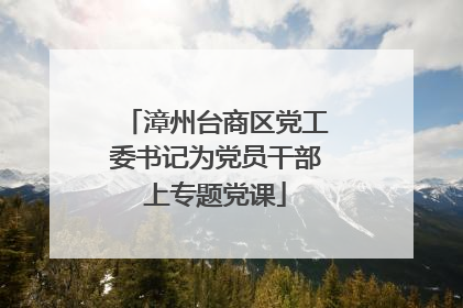 漳州台商区党工委书记为党员干部上专题党课