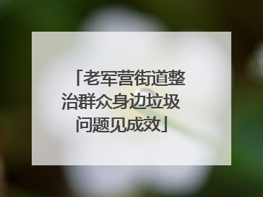 老军营街道整治群众身边垃圾问题见成效