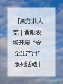聚焦北大荒｜普阳农场开展“安全生产月”系列活动