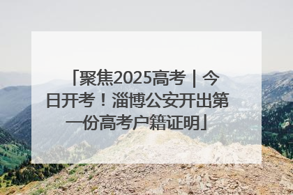 聚焦2025高考｜今日开考！淄博公安开出第一份高考户籍证明