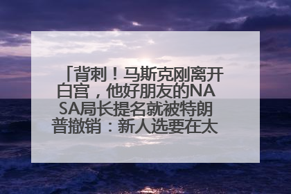 背刺！马斯克刚离开白宫，他好朋友的NASA局长提名就被特朗普撤销：新人选要在太空实现“美国优先”
