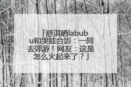 舒淇晒labubu和哭娃合影：一同去郊游！网友：这是怎么火起来了？