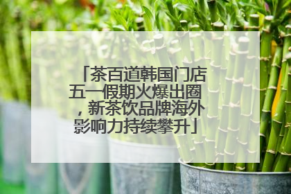茶百道韩国门店五一假期火爆出圈，新茶饮品牌海外影响力持续攀升