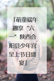 萌童端午 趣享“六一”陕西合阳县少年宫呈上节日盛宴