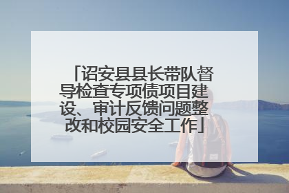 诏安县县长带队督导检查专项债项目建设、审计反馈问题整改和校园安全工作