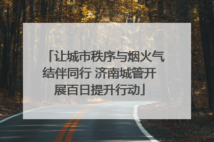 让城市秩序与烟火气结伴同行 济南城管开展百日提升行动