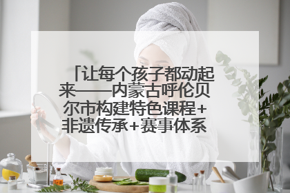 让每个孩子都动起来——内蒙古呼伦贝尔市构建特色课程+非遗传承+赛事体系校园体育生态链