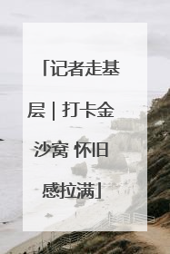 记者走基层｜打卡金沙窝 怀旧感拉满
