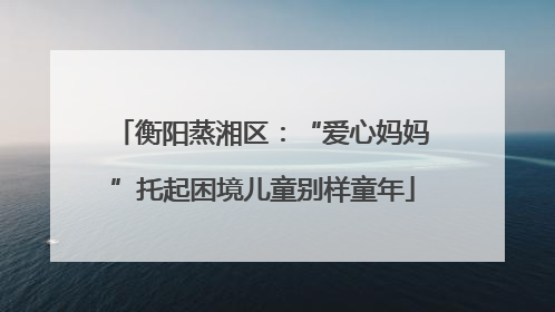 衡阳蒸湘区：“爱心妈妈”托起困境儿童别样童年