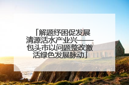 解题纾困促发展 清源活水产业兴——包头市以问题整改激活绿色发展脉动