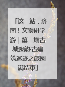 这一站，济南！文物研学游｜第一期古城遗韵·古建筑巡迹之旅圆满结束