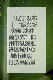 辽宁发布｜“振兴新突破 决胜勇争先”锦州市纵深推进区域中心城市建设 打造高质量发展新增长极