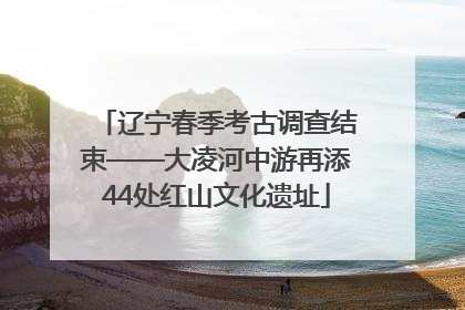 辽宁春季考古调查结束——大凌河中游再添44处红山文化遗址
