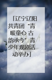 辽宁辽阳共青团“青暖童心 古韵承今”青少年观剧活动举办