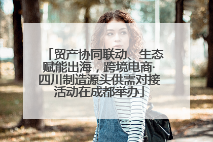 贸产协同联动、生态赋能出海，跨境电商·四川制造源头供需对接活动在成都举办