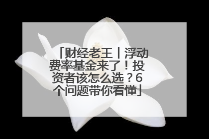 财经老王丨浮动费率基金来了！投资者该怎么选？6个问题带你看懂