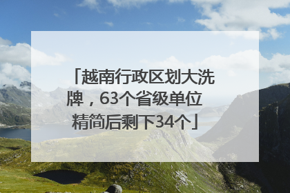 越南行政区划大洗牌，63个省级单位精简后剩下34个