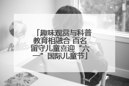 趣味观赏与科普教育相融合 百名留守儿童喜迎“六一”国际儿童节