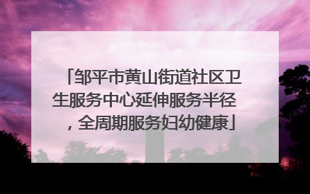 邹平市黄山街道社区卫生服务中心延伸服务半径，全周期服务妇幼健康