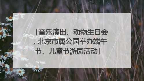 音乐演出、动物生日会，北京市属公园举办端午节、儿童节游园活动