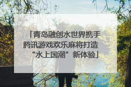 青岛融创水世界携手腾讯游戏欢乐麻将打造“水上国潮”新体验