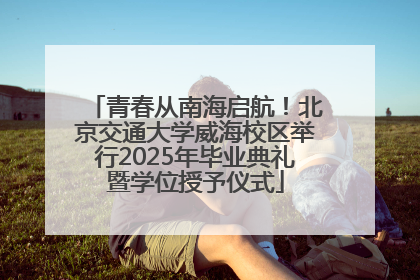 青春从南海启航！北京交通大学威海校区举行2025年毕业典礼暨学位授予仪式