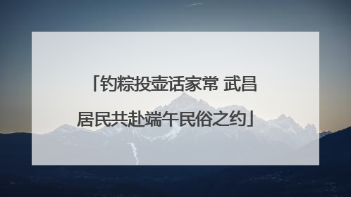 钓粽投壶话家常 武昌居民共赴端午民俗之约