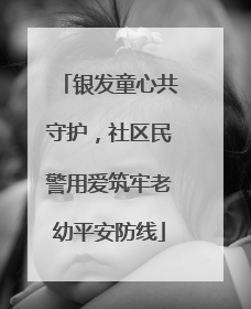 银发童心共守护，社区民警用爱筑牢老幼平安防线