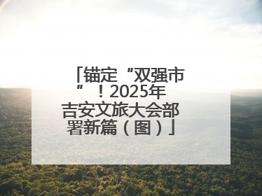 锚定“双强市”！2025年吉安文旅大会部署新篇（图）