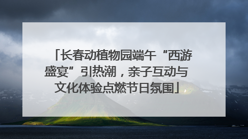 长春动植物园端午“西游盛宴”引热潮，亲子互动与文化体验点燃节日氛围