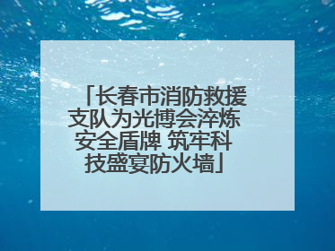 长春市消防救援支队为光博会淬炼安全盾牌 筑牢科技盛宴防火墙