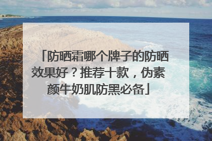防晒霜哪个牌子的防晒效果好？推荐十款，伪素颜牛奶肌防黑必备