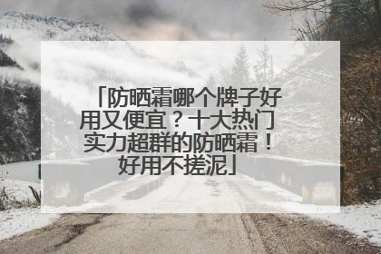 防晒霜哪个牌子好用又便宜？十大热门实力超群的防晒霜！好用不搓泥