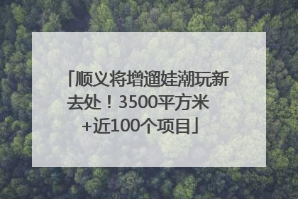 顺义将增遛娃潮玩新去处！3500平方米+近100个项目
