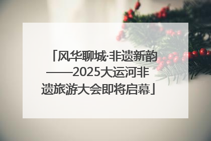 风华聊城·非遗新韵——2025大运河非遗旅游大会即将启幕