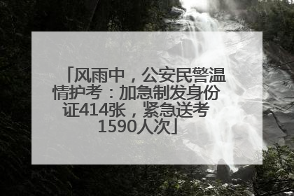 风雨中，公安民警温情护考：加急制发身份证414张，紧急送考1590人次