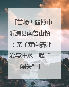 首场！淄博市沂源县南鲁山镇：亲子定向赛让爱与汗水一起“闯关”