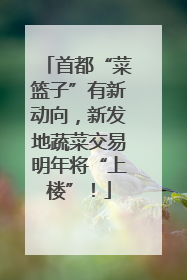 首都“菜篮子”有新动向，新发地蔬菜交易明年将“上楼”！