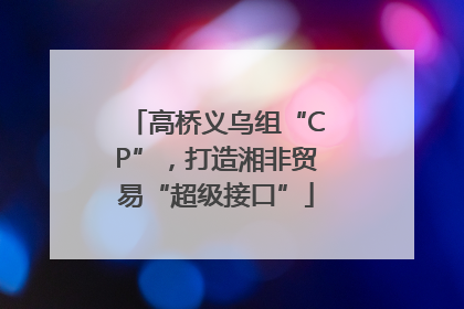 高桥义乌组“CP”，打造湘非贸易“超级接口”