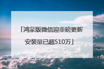 鸿蒙版微信迎重磅更新 安装量已超510万