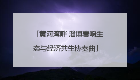 黄河湾畔 淄博奏响生态与经济共生协奏曲