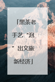 黑茶老手艺“泡”出文旅新经济