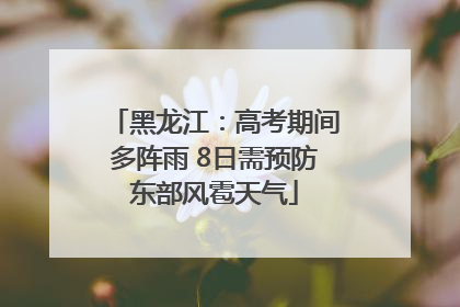 黑龙江：高考期间多阵雨 8日需预防东部风雹天气